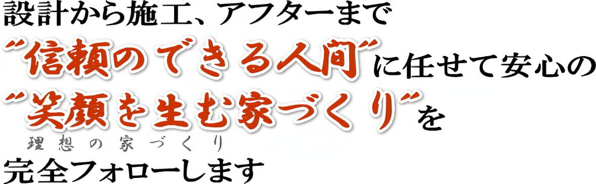 設計から施工、アフターまで”信頼のできる人間”にまかせて安心の”笑顔を生む家づくり”を完全フォローします。